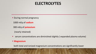 ELECTROLYTES
 During normal pregnancy
1000 mEq of sodium
300 mEq of potassium
(nearly retained)
 serum concentrations are diminished slightly ( expanded plasma volume)
 Magnesium
both total and ionized magnesium concentrations are significantly lower
during normal pregnancy.
 