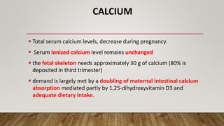 CALCIUM
 Total serum calcium levels, decrease during pregnancy.
 Serum ionized calcium level remains unchanged
 the fetal skeleton needs approximately 30 g of calcium (80% is
deposited in third trimester)
 demand is largely met by a doubling of maternal intestinal calcium
absorption mediated partly by 1,25-dihydroxyvitamin D3 and
adequate dietary intake.
 