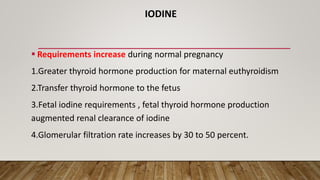 IODINE
 Requirements increase during normal pregnancy
1.Greater thyroid hormone production for maternal euthyroidism
2.Transfer thyroid hormone to the fetus
3.Fetal iodine requirements , fetal thyroid hormone production
augmented renal clearance of iodine
4.Glomerular filtration rate increases by 30 to 50 percent.
 