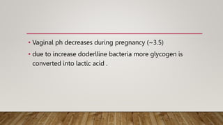 • Vaginal ph decreases during pregnancy (~3.5)
• due to increase doderlline bacteria more glycogen is
converted into lactic acid .
 