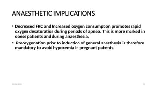 03/04/2025 11
ANAESTHETIC IMPLICATIONS
• Decreased FRC and Increased oxygen consumption promotes rapid
oxygen desaturation during periods of apnea. This is more marked in
obese patients and during anaesthesia.
• Preoxygenation prior to induction of general anesthesia is therefore
mandatory to avoid hypoxemia in pregnant patients.
 