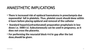 03/04/2025 16
ANAESTHETIC IMPLICATIONS
• There is increased risk of epidural haematoma in preeclampsia due
exponential fall in platelets. Thus, platelet count should done within
6 hours before placing epidural and removal of the catheter
• Standard heparin(unfractionated) preparation prophylaxis in low
doses i.e. 5000 I.U. Subcutaneously can be used in pregnancy, as it
does not cross the placenta.
• For performing the neuraxial block 4-6 hr gap after the last
dose,should be given.
 