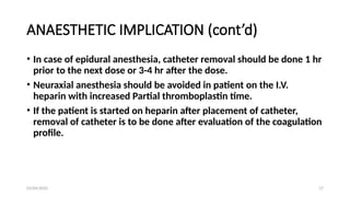 03/04/2025 17
ANAESTHETIC IMPLICATION (cont’d)
• In case of epidural anesthesia, catheter removal should be done 1 hr
prior to the next dose or 3-4 hr after the dose.
• Neuraxial anesthesia should be avoided in patient on the I.V.
heparin with increased Partial thromboplastin time.
• If the patient is started on heparin after placement of catheter,
removal of catheter is to be done after evaluation of the coagulation
profile.
 