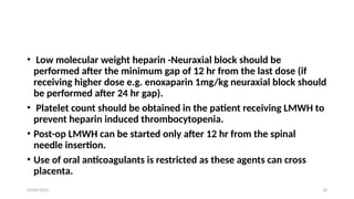 03/04/2025 18
• Low molecular weight heparin -Neuraxial block should be
performed after the minimum gap of 12 hr from the last dose (if
receiving higher dose e.g. enoxaparin 1mg/kg neuraxial block should
be performed after 24 hr gap).
• Platelet count should be obtained in the patient receiving LMWH to
prevent heparin induced thrombocytopenia.
• Post-op LMWH can be started only after 12 hr from the spinal
needle insertion.
• Use of oral anticoagulants is restricted as these agents can cross
placenta.
 