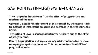 03/04/2025 19
GASTROINTESTINAL(GI) SYSTEM CHANGES
• The changes in the GI stems from the effect of progesterone and
mechanical changes.
• Upward & anterior displacement of the stomach by the uterus leads
to increase in intragastric pressure and decrease in gastroesophageal
angle.
• Reduction of lower esophageal sphincter pressure due to the effect
of progesterone.
• Risk of Regurgitation and aspiration of gastric contents due to lower
oesophageal sphincter pressure. This may occur in at least 80% of
pregnant women.
 