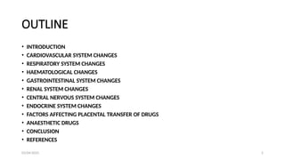 03/04/2025 2
OUTLINE
• INTRODUCTION
• CARDIOVASCULAR SYSTEM CHANGES
• RESPIRATORY SYSTEM CHANGES
• HAEMATOLOGICAL CHANGES
• GASTROINTESTINAL SYSTEM CHANGES
• RENAL SYSTEM CHANGES
• CENTRAL NERVOUS SYSTEM CHANGES
• ENDOCRINE SYSTEM CHANGES
• FACTORS AFFECTING PLACENTAL TRANSFER OF DRUGS
• ANAESTHETIC DRUGS
• CONCLUSION
• REFERENCES
 