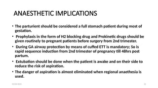 03/04/2025 22
ANAESTHETIC IMPLICATIONS
• The parturient should be considered a full stomach patient during most of
gestation.
• Prophylaxis in the form of H2 blocking drug and Prokinetic drugs should be
given routinely to pregnant patients before surgery from 2nd trimester.
• During GA airway protection by means of cuffed ETT is mandatory; So is
rapid sequence induction from 2nd trimester of pregnancy till 48hrs post
partum.
• Extubation should be done when the patient is awake and on their side to
reduce the risk of aspiration.
• The danger of aspiration is almost eliminated when regional anaethesia is
used.
 