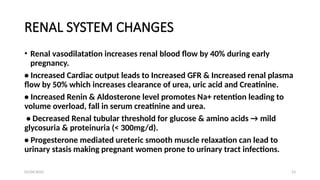 03/04/2025 23
RENAL SYSTEM CHANGES
• Renal vasodilatation increases renal blood flow by 40% during early
pregnancy.
• Increased Cardiac output leads to Increased GFR & Increased renal plasma
flow by 50% which increases clearance of urea, uric acid and Creatinine.
• Increased Renin & Aldosterone level promotes Na+ retention leading to
volume overload, fall in serum creatinine and urea.
• Decreased Renal tubular threshold for glucose & amino acids → mild
glycosuria & proteinuria (< 300mg/d).
• Progesterone mediated ureteric smooth muscle relaxation can lead to
urinary stasis making pregnant women prone to urinary tract infections.
 