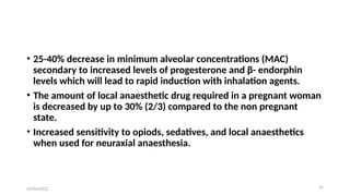 25
• 25-40% decrease in minimum alveolar concentrations (MAC)
secondary to increased levels of progesterone and β- endorphin
levels which will lead to rapid induction with inhalation agents.
• The amount of local anaesthetic drug required in a pregnant woman
is decreased by up to 30% (2/3) compared to the non pregnant
state.
• Increased sensitivity to opiods, sedatives, and local anaesthetics
when used for neuraxial anaesthesia.
03/04/2025
 