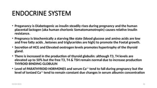 03/04/2025 26
ENDOCRINE SYSTEM
• Preganancy is Diabetogenic as insulin steadily rises during pregnancy and the human
placental lactogen (aka human chorionic Somatomamotropin) causes relative insulin
resistance.
• Pregnancy is biochemically a starving like state (blood glucose and amino acids are low
and Free fatty acids , ketones and triglycerides are high) to promote the Foetal growth.
• Secretion of HCG and Elevated oestrogen levels promotes hypertrophy of the thyroid
gland.
• There is increased in the production of thyroid globulin: although T3, T4 levels are
elevated up to 50% but the free T3, T4 & TSH remain normal due to increase production
THYROID BINDING GLOBULIN
• Level of PARATHYROID HORMONES and serum Ca++
tend to fall during pregnancy but the
level of ionized Ca++
tend to remain constant due changes in serum albumin concentration
 
