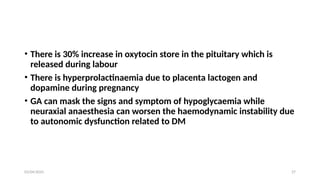 03/04/2025 27
• There is 30% increase in oxytocin store in the pituitary which is
released during labour
• There is hyperprolactinaemia due to placenta lactogen and
dopamine during pregnancy
• GA can mask the signs and symptom of hypoglycaemia while
neuraxial anaesthesia can worsen the haemodynamic instability due
to autonomic dysfunction related to DM
 