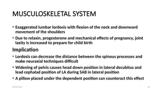03/04/2025 28
MUSCULOSKELETAL SYSTEM
• Exaggerated lumbar lordosis with flexion of the neck and downward
movement of the shoulders
• Due to relaxin, progesterone and mechanical effects of pregnancy, joint
laxity is increased to prepare for child birth
Implication
• Lordosis can decrease the distance between the spinous processes and
make neuraxial techniques difficult
• Widening of pelvis causes head down position in lateral decubitus and
lead cephalad position of LA during SAB in lateral position
• A pillow placed under the dependent position can counteract this effect
 