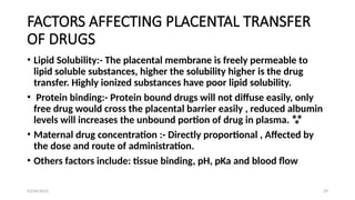 03/04/2025 29
FACTORS AFFECTING PLACENTAL TRANSFER
OF DRUGS
• Lipid Solubility:- The placental membrane is freely permeable to
lipid soluble substances, higher the solubility higher is the drug
transfer. Highly ionized substances have poor lipid solubility.
• Protein binding:- Protein bound drugs will not diffuse easily, only
free drug would cross the placental barrier easily , reduced albumin
levels will increases the unbound portion of drug in plasma. 
• Maternal drug concentration :- Directly proportional , Affected by
the dose and route of administration.
• Others factors include: tissue binding, pH, pKa and blood flow
 