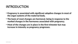 03/04/2025 3
INTRODUCTION
• Pregnancy is associated with significant adaptive changes in most of
the organ systems of the maternal body.
• The basis of most changes are hormonal, being in response to the
marked changes in the hormones associated with pregnancy.
• Most of the changes are in place in the first trimester but may
increase in intensity as pregnancy progresses.
 