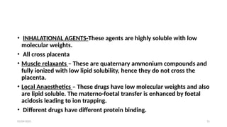 03/04/2025 31
• INHALATIONAL AGENTS-These agents are highly soluble with low
molecular weights.
• All cross placenta
• Muscle relaxants – These are quaternary ammonium compounds and
fully ionized with low lipid solubility, hence they do not cross the
placenta.
• Local Anaesthetics – These drugs have low molecular weights and also
are lipid soluble. The materno-foetal transfer is enhanced by foetal
acidosis leading to ion trapping.
• Different drugs have different protein binding.
 