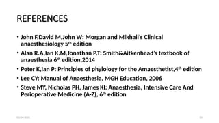 03/04/2025 33
REFERENCES
• John F,David M,John W: Morgan and Mikhail’s Clinical
anaesthesiology 5th
edition
• Alan R.A,Ian K.M,Jonathan P.T: Smith&Aitkenhead’s textbook of
anaesthesia 6th
edition,2014
• Peter K,Ian P: Principles of phyiology for the Amaesthetist,4th
edition
• Lee CY: Manual of Anaesthesia, MGH Education, 2006
• Steve MY, Nicholas PH, James KI: Anaesthesia, Intensive Care And
Perioperative Medicine (A-Z), 6th
edition
 