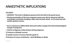 03/04/2025 5
ANAESTHETIC IMPLICATIONS
CVS EXAM
• ANATOMY- The heart is displaced upward and to the left by the gravid uterus.
• Physical examination of the term pregnant woman may also be abnormal with the
auscultation commonly revealing a wide, loud 1st heart sound , an S3 sound and soft
systolic ejection murmur.
• So it is necessary to differentiate abnormal cardiac changes from Normal physiological
changes of pregnancy
• Criteria to diagnose cardiac disease during pregnancy:
1) Presence of diastolic murmur
2) Systolic murmur of severe intensity (grade 3)
3) Presence of severe arrhythmias , atrial fibrillation or flutter
 