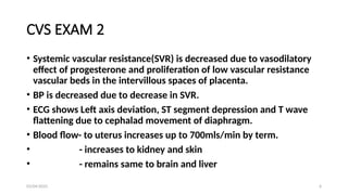 03/04/2025 6
CVS EXAM 2
• Systemic vascular resistance(SVR) is decreased due to vasodilatory
effect of progesterone and proliferation of low vascular resistance
vascular beds in the intervillous spaces of placenta.
• BP is decreased due to decrease in SVR.
• ECG shows Left axis deviation, ST segment depression and T wave
flattening due to cephalad movement of diaphragm.
• Blood flow- to uterus increases up to 700mls/min by term.
• - increases to kidney and skin
• - remains same to brain and liver
 