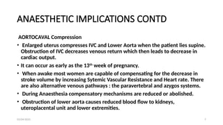 03/04/2025 7
ANAESTHETIC IMPLICATIONS CONTD
AORTOCAVAL Compression
• Enlarged uterus compresses IVC and Lower Aorta when the patient lies supine.
Obstruction of IVC decreases venous return which then leads to decrease in
cardiac output.
• It can occur as early as the 13th
week of pregnancy.
• When awake most women are capable of compensating for the decrease in
stroke volume by increasing Sytemic Vascular Resistance and Heart rate. There
are also alternative venous pathways : the paravertebral and azygos systems.
• During Anaesthesia compensatory mechanisms are reduced or abolished.
• Obstruction of lower aorta causes reduced blood flow to kidneys,
uteroplacental unit and lower extremities.
 