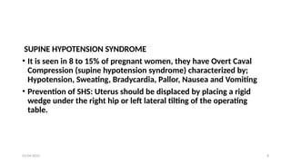 03/04/2025 8
SUPINE HYPOTENSION SYNDROME
• It is seen in 8 to 15% of pregnant women, they have Overt Caval
Compression (supine hypotension syndrome) characterized by;
Hypotension, Sweating, Bradycardia, Pallor, Nausea and Vomiting
• Prevention of SHS: Uterus should be displaced by placing a rigid
wedge under the right hip or left lateral tilting of the operating
table.
 