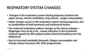 03/04/2025 9
RESPIRATORY SYSTEM CHANGES
• Changes in the respiratory system during pregnancy involves the
upper airway, minute ventilation, lung volume , oxygen consumption.
• Major changes occurs in the respiratory system during pregnancy, due
to combination of both hormonal and mechanical factors.
• The maternal respiratory pattern changes as the uterus enlarges :-
Diaphragm rises up by 4 cm , causes reduction in the Functional
residual capacity by 20% patient prefers thoracic breathing over the
Abdominal.
• Due to increased metabolic demands, Oxygen consumption and
minute volume increases (40- 50%) progressively.
 