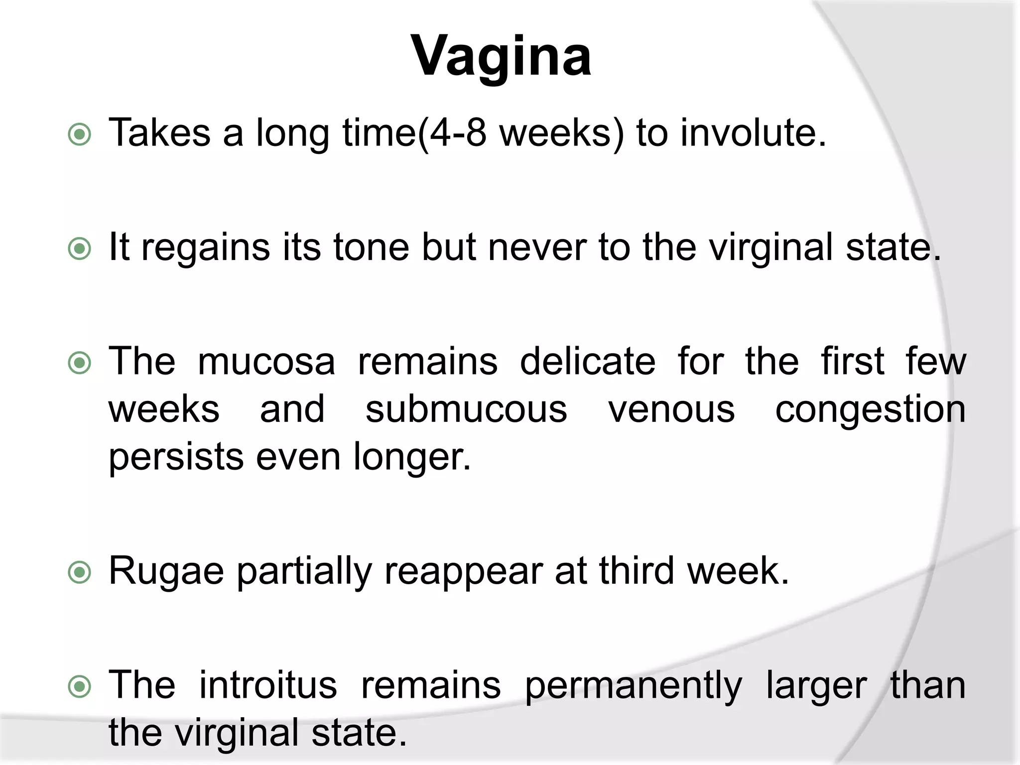 Vagina
 Takes a long time(4-8 weeks) to involute.
 It regains its tone but never to the virginal state.
 The mucosa remains delicate for the first few
weeks and submucous venous congestion
persists even longer.
 Rugae partially reappear at third week.
 The introitus remains permanently larger than
the virginal state.
 