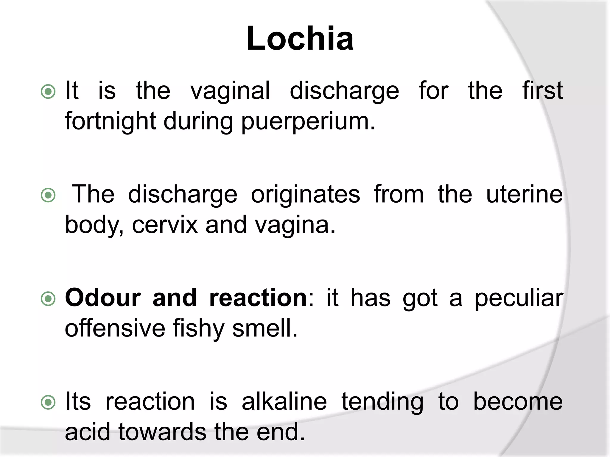 Lochia
 It is the vaginal discharge for the first
fortnight during puerperium.
 The discharge originates from the uterine
body, cervix and vagina.
 Odour and reaction: it has got a peculiar
offensive fishy smell.
 Its reaction is alkaline tending to become
acid towards the end.
 