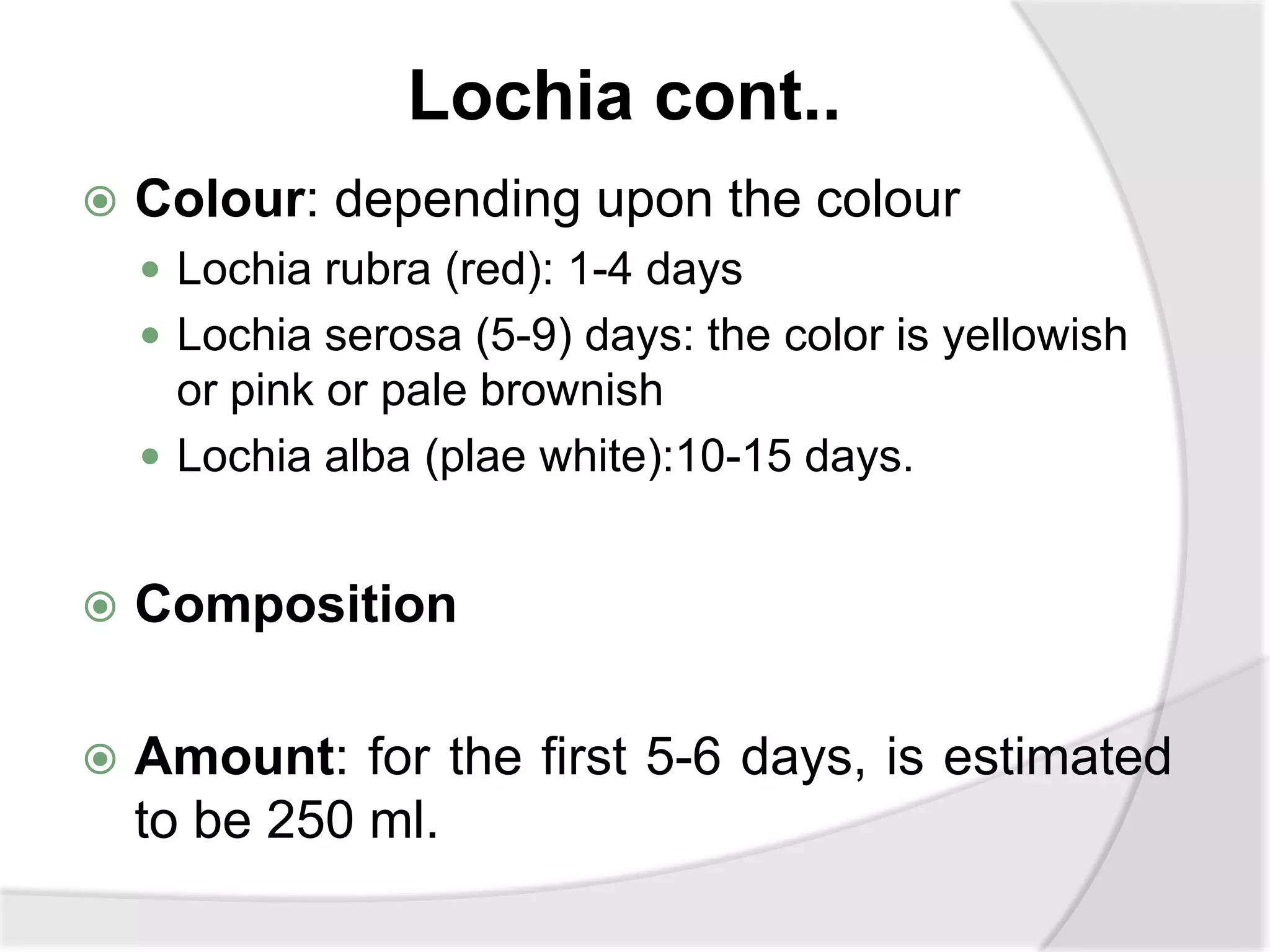 Lochia cont..
 Colour: depending upon the colour
 Lochia rubra (red): 1-4 days
 Lochia serosa (5-9) days: the color is yellowish
or pink or pale brownish
 Lochia alba (plae white):10-15 days.
 Composition
 Amount: for the first 5-6 days, is estimated
to be 250 ml.
 