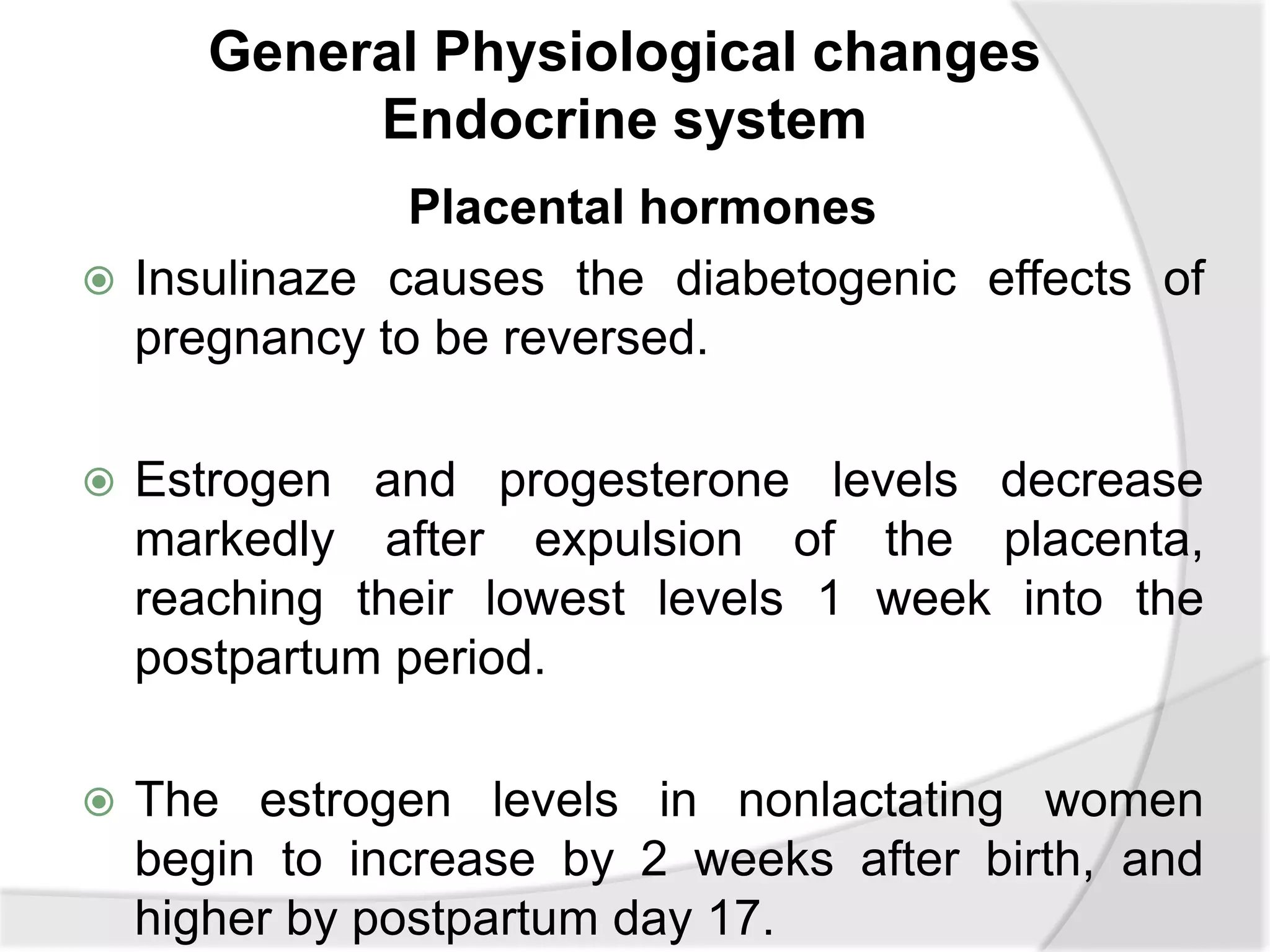 General Physiological changes
Endocrine system
Placental hormones
 Insulinaze causes the diabetogenic effects of
pregnancy to be reversed.
 Estrogen and progesterone levels decrease
markedly after expulsion of the placenta,
reaching their lowest levels 1 week into the
postpartum period.
 The estrogen levels in nonlactating women
begin to increase by 2 weeks after birth, and
higher by postpartum day 17.
 