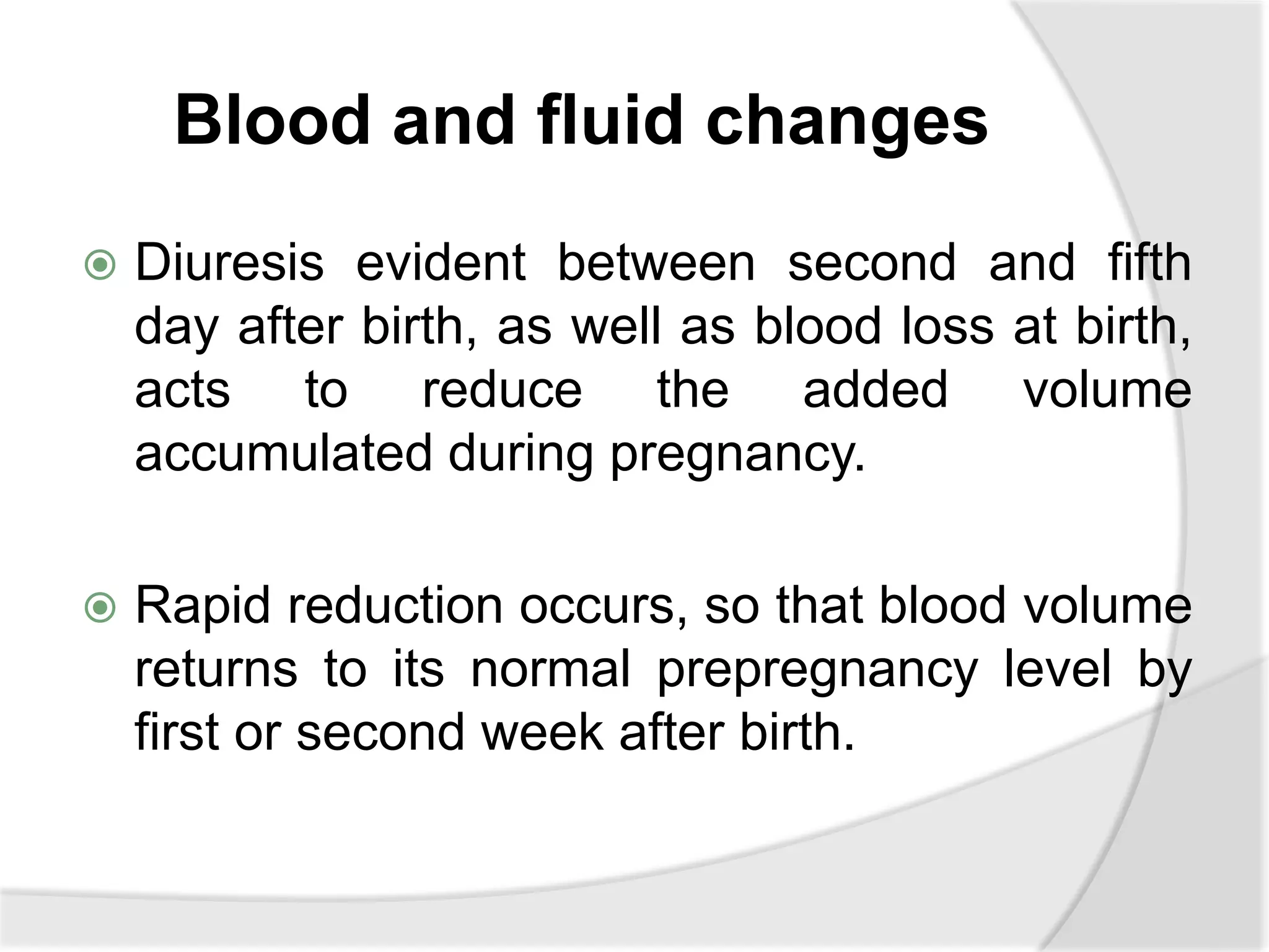 Blood and fluid changes
 Diuresis evident between second and fifth
day after birth, as well as blood loss at birth,
acts to reduce the added volume
accumulated during pregnancy.
 Rapid reduction occurs, so that blood volume
returns to its normal prepregnancy level by
first or second week after birth.
 