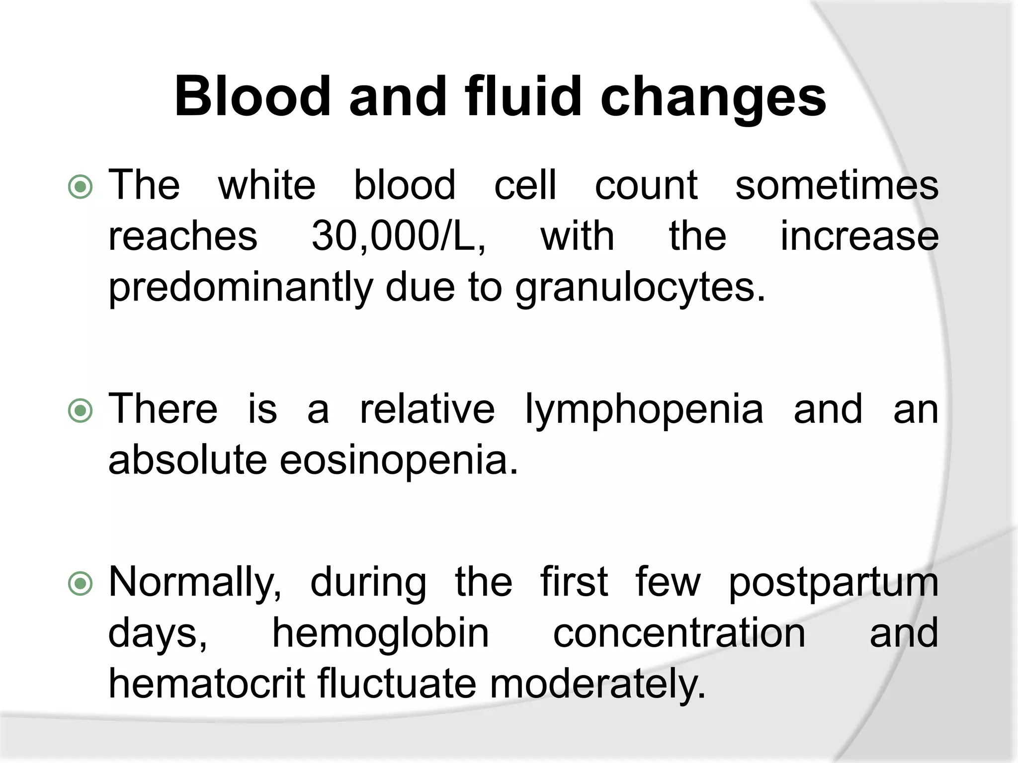 Blood and fluid changes
 The white blood cell count sometimes
reaches 30,000/L, with the increase
predominantly due to granulocytes.
 There is a relative lymphopenia and an
absolute eosinopenia.
 Normally, during the first few postpartum
days, hemoglobin concentration and
hematocrit fluctuate moderately.
 