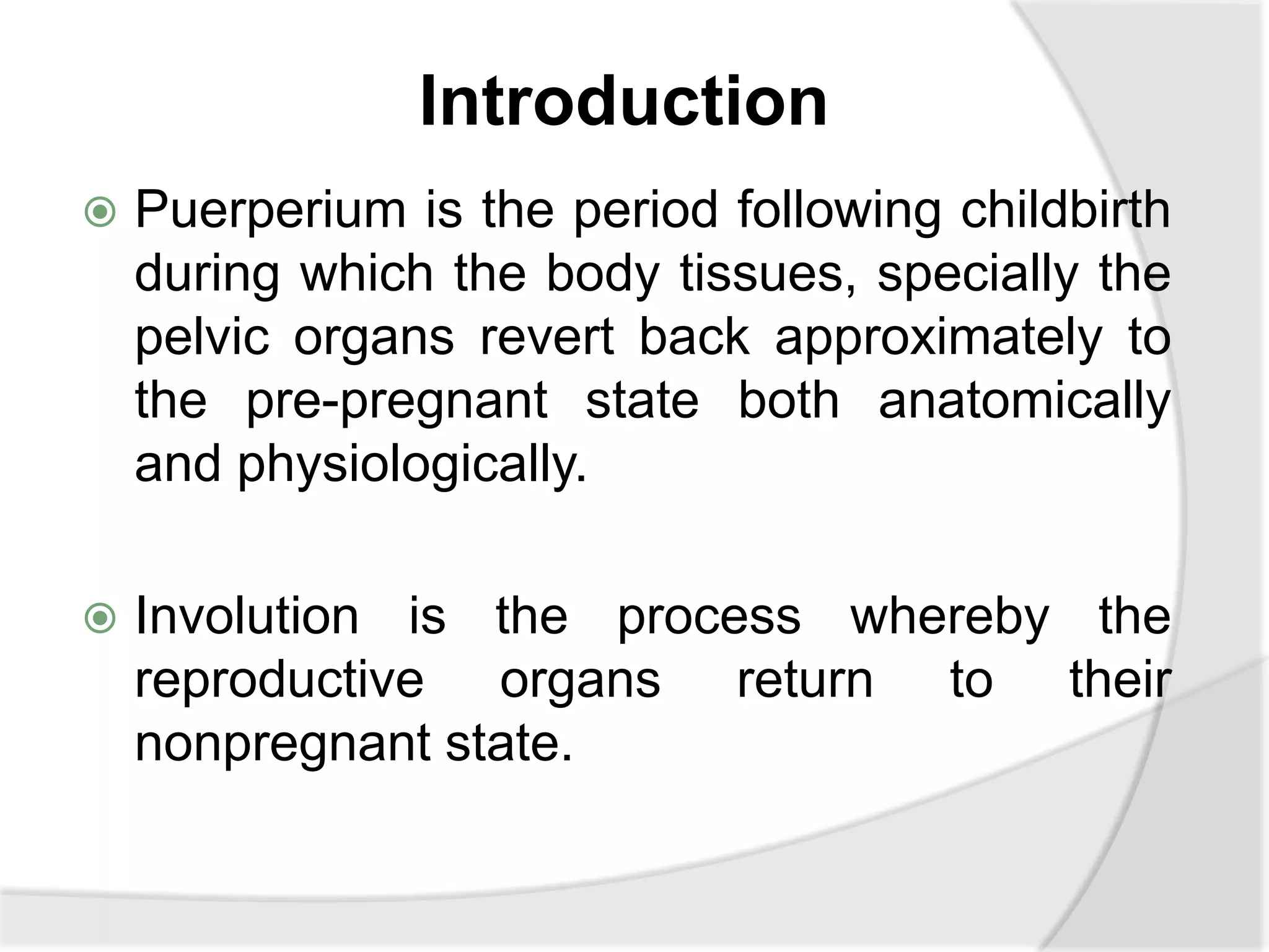 Introduction
 Puerperium is the period following childbirth
during which the body tissues, specially the
pelvic organs revert back approximately to
the pre-pregnant state both anatomically
and physiologically.
 Involution is the process whereby the
reproductive organs return to their
nonpregnant state.
 
