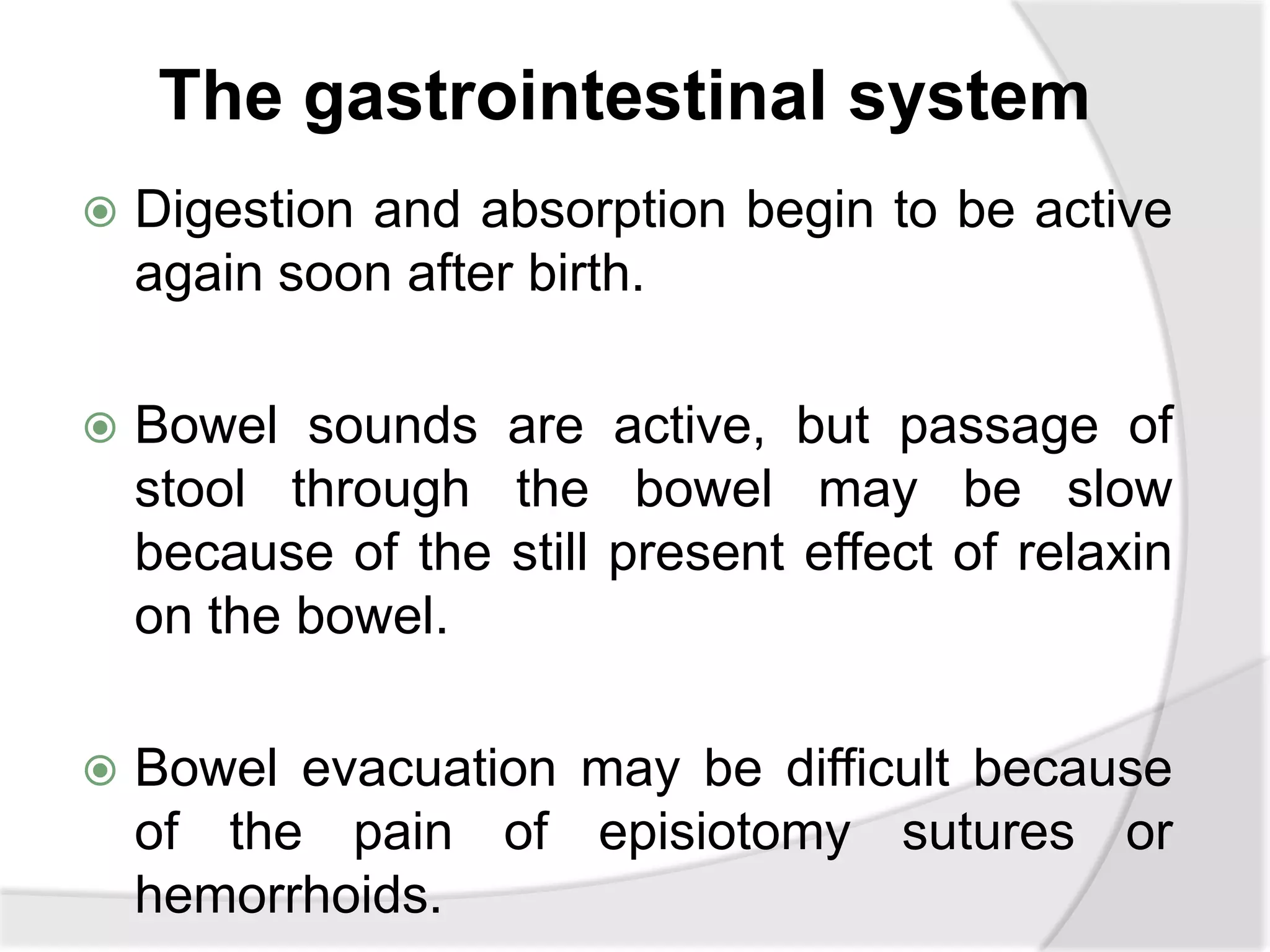 The gastrointestinal system
 Digestion and absorption begin to be active
again soon after birth.
 Bowel sounds are active, but passage of
stool through the bowel may be slow
because of the still present effect of relaxin
on the bowel.
 Bowel evacuation may be difficult because
of the pain of episiotomy sutures or
hemorrhoids.
 