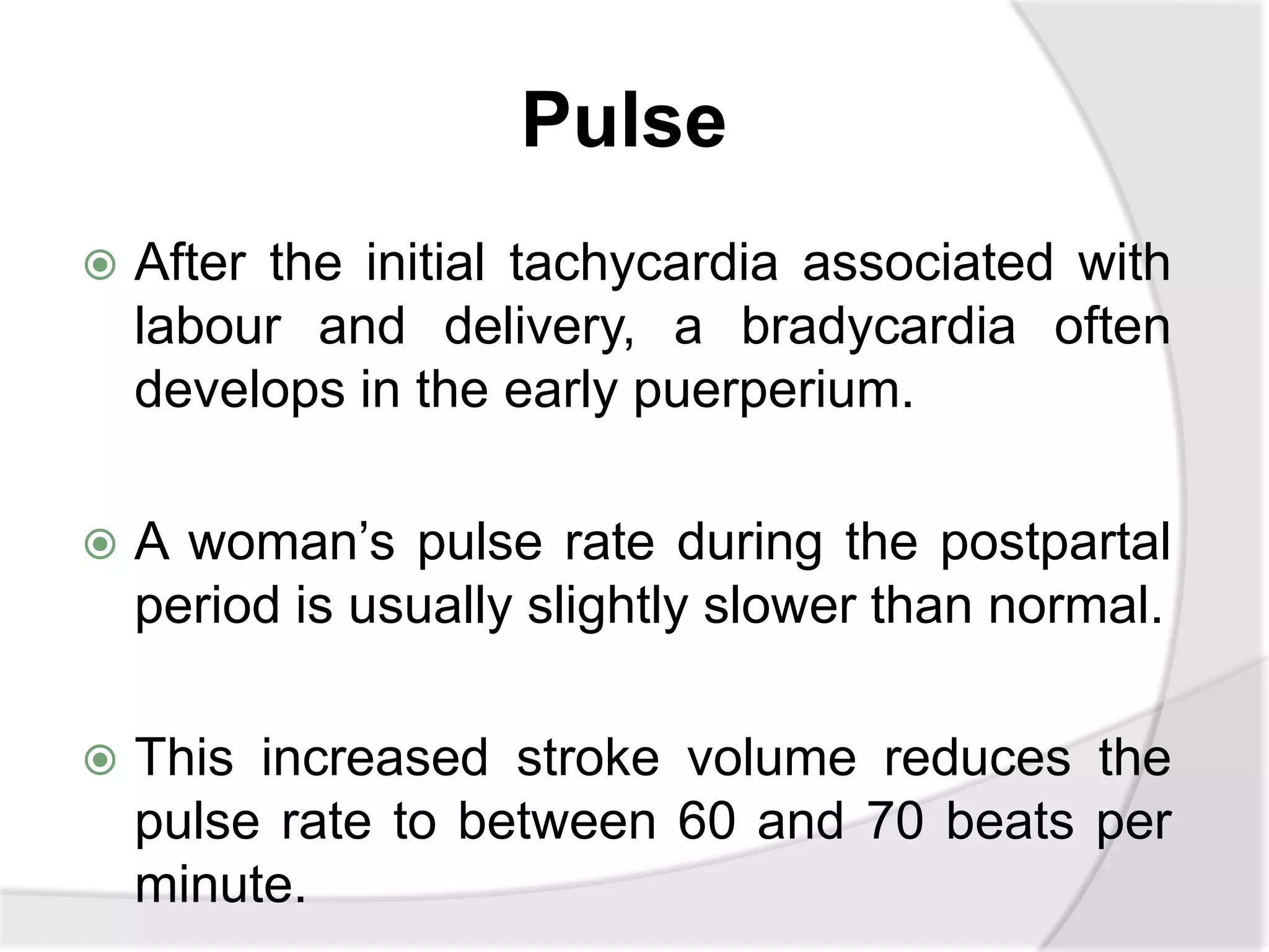 Pulse
 After the initial tachycardia associated with
labour and delivery, a bradycardia often
develops in the early puerperium.
 A woman’s pulse rate during the postpartal
period is usually slightly slower than normal.
 This increased stroke volume reduces the
pulse rate to between 60 and 70 beats per
minute.
 