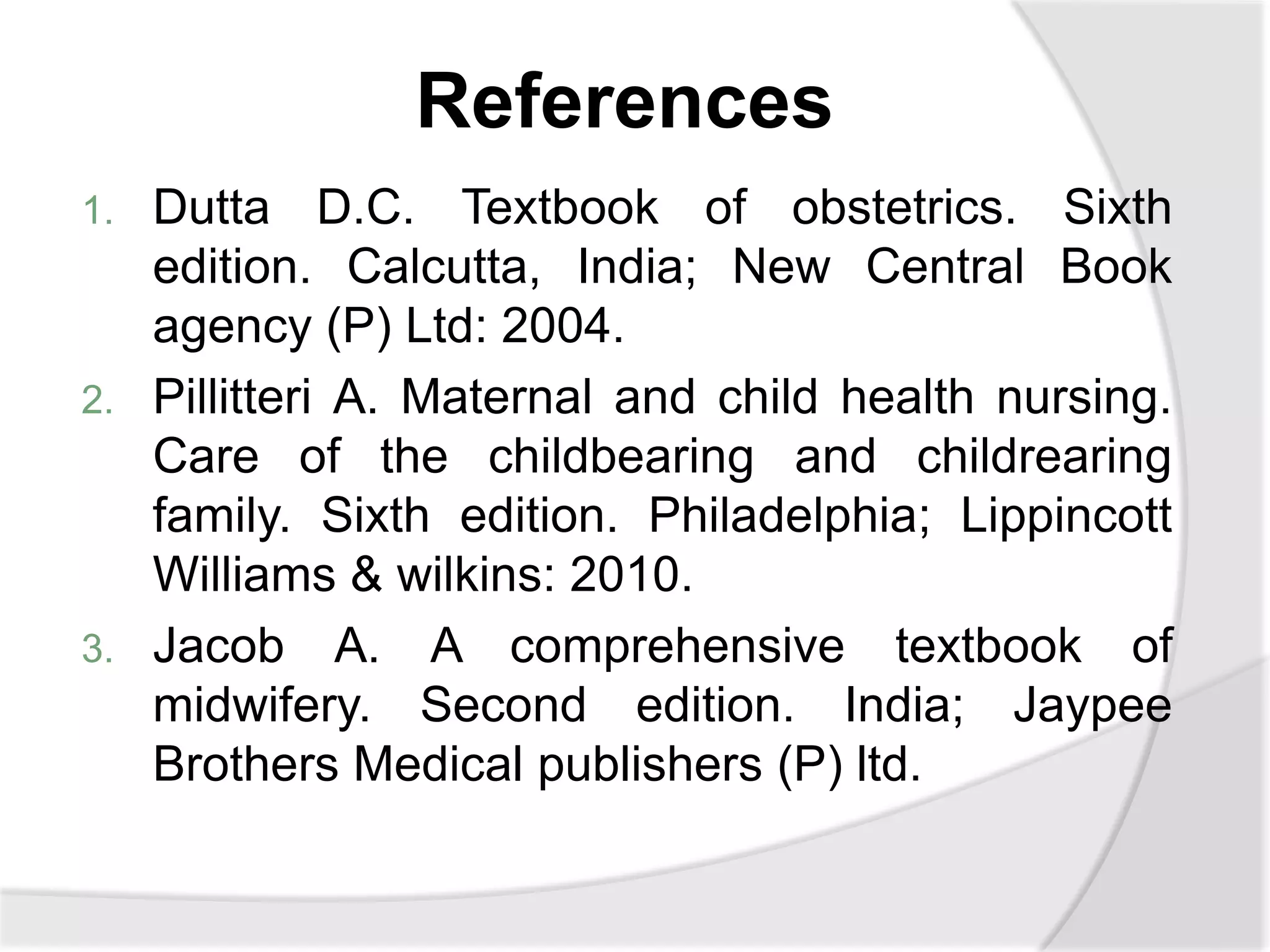 References
1. Dutta D.C. Textbook of obstetrics. Sixth
edition. Calcutta, India; New Central Book
agency (P) Ltd: 2004.
2. Pillitteri A. Maternal and child health nursing.
Care of the childbearing and childrearing
family. Sixth edition. Philadelphia; Lippincott
Williams & wilkins: 2010.
3. Jacob A. A comprehensive textbook of
midwifery. Second edition. India; Jaypee
Brothers Medical publishers (P) ltd.
 