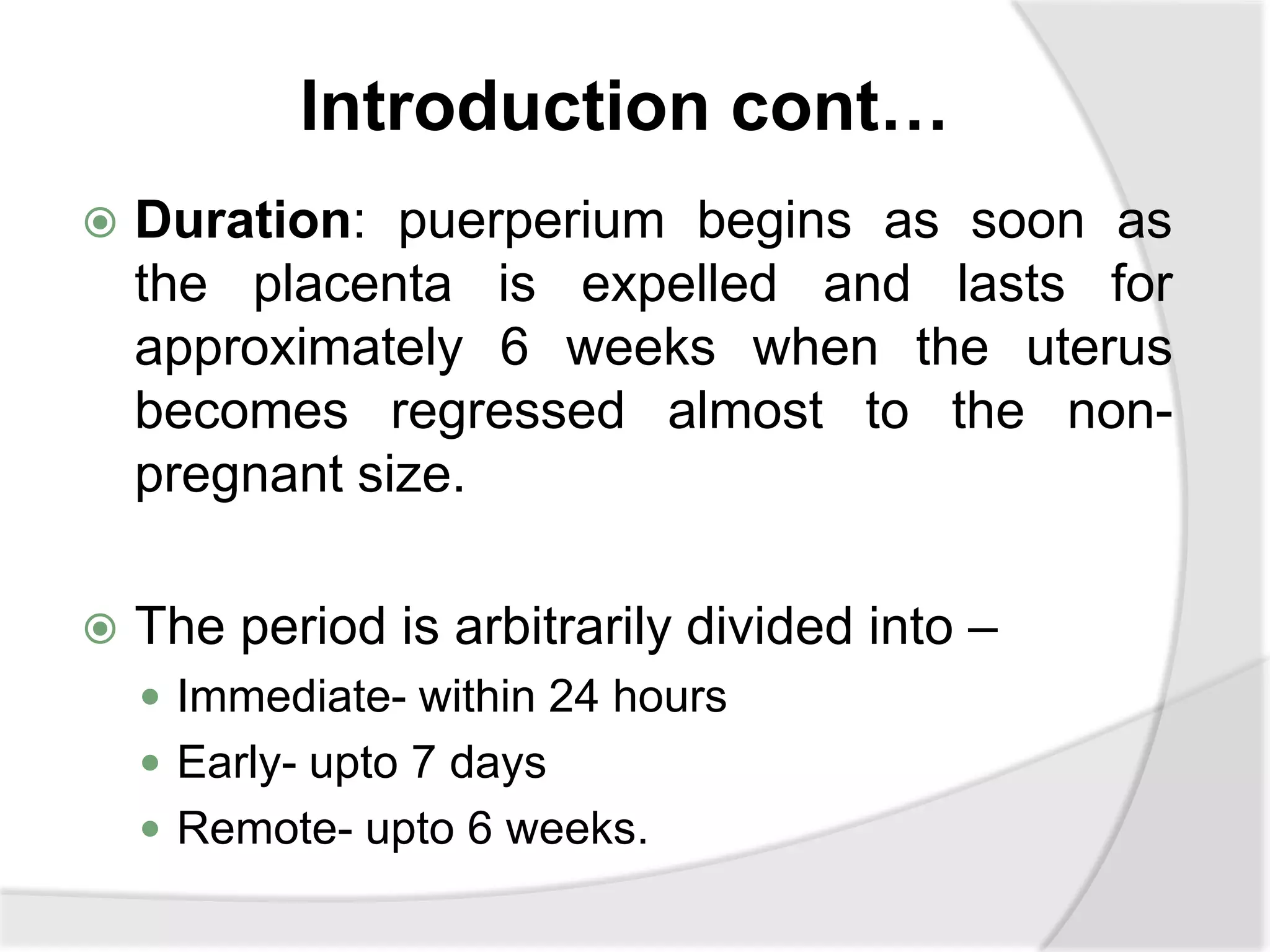 Introduction cont…
 Duration: puerperium begins as soon as
the placenta is expelled and lasts for
approximately 6 weeks when the uterus
becomes regressed almost to the non-
pregnant size.
 The period is arbitrarily divided into –
 Immediate- within 24 hours
 Early- upto 7 days
 Remote- upto 6 weeks.
 