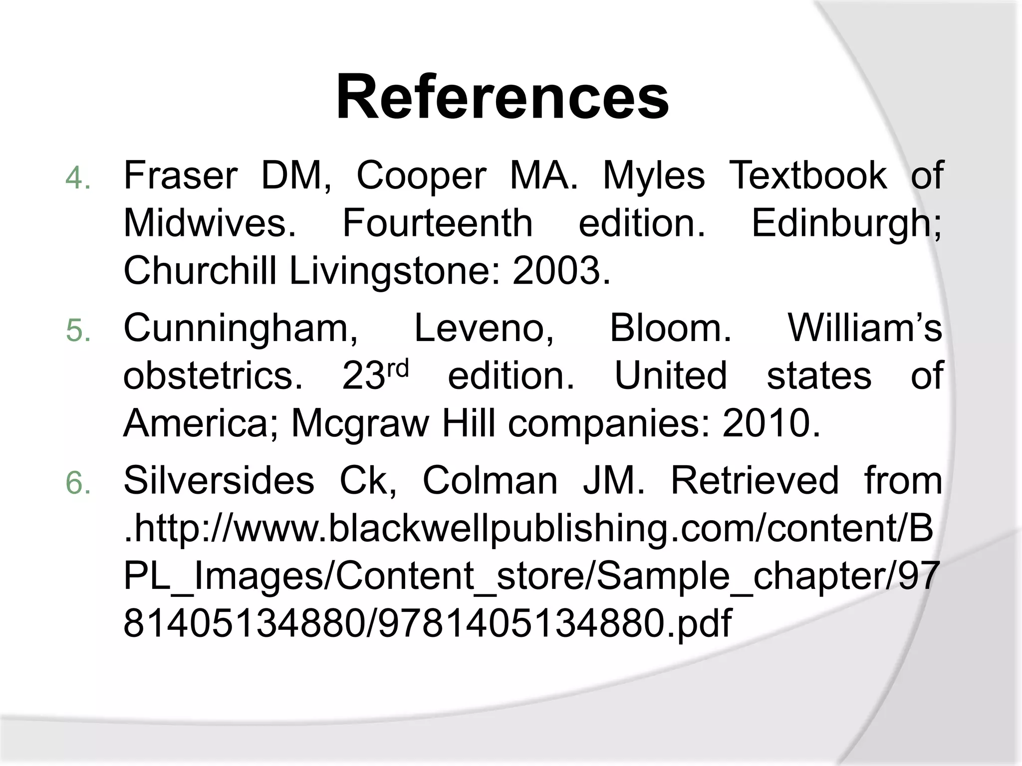References
4. Fraser DM, Cooper MA. Myles Textbook of
Midwives. Fourteenth edition. Edinburgh;
Churchill Livingstone: 2003.
5. Cunningham, Leveno, Bloom. William’s
obstetrics. 23rd edition. United states of
America; Mcgraw Hill companies: 2010.
6. Silversides Ck, Colman JM. Retrieved from
.http://www.blackwellpublishing.com/content/B
PL_Images/Content_store/Sample_chapter/97
81405134880/9781405134880.pdf
 