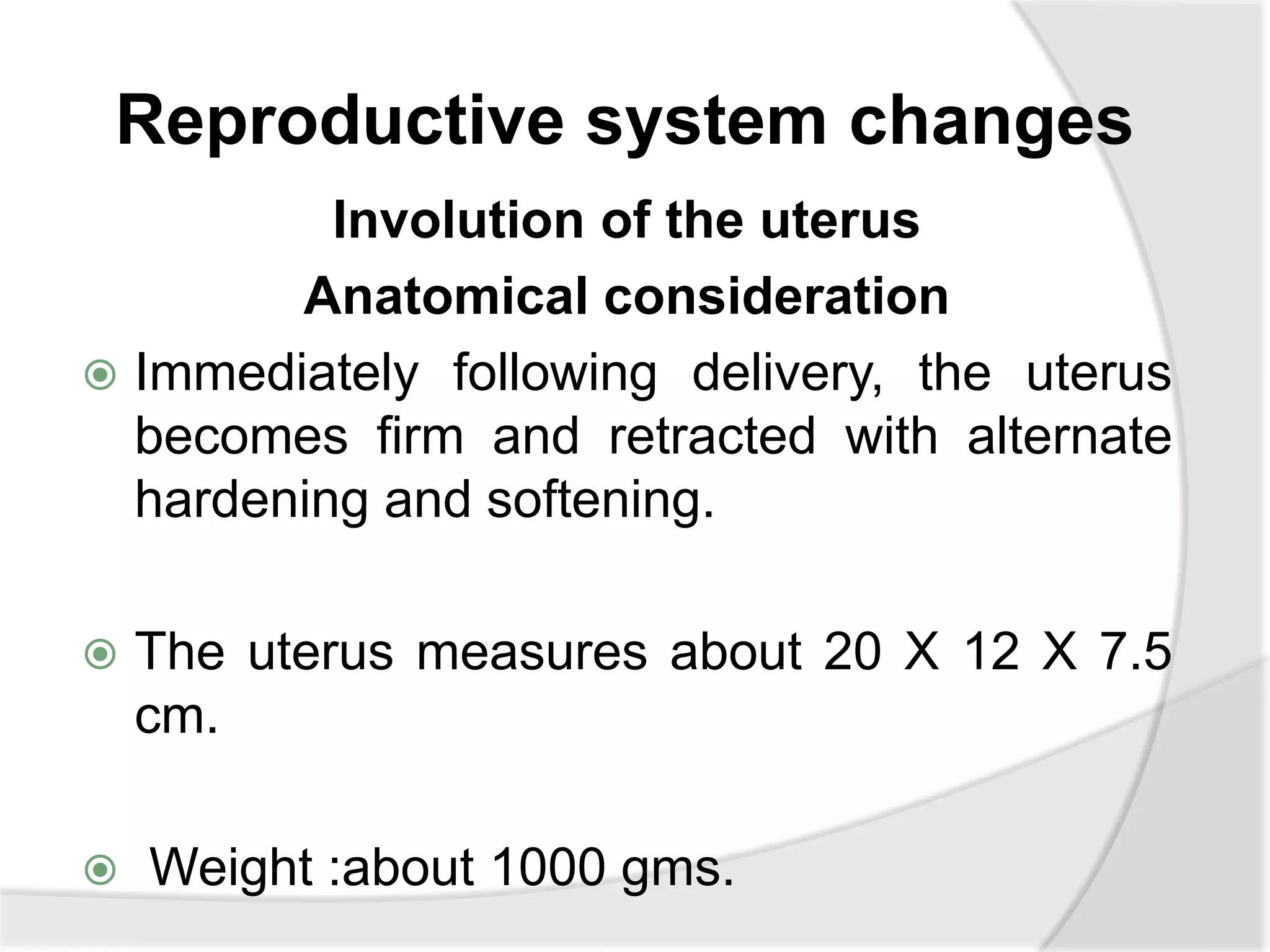 Reproductive system changes
Involution of the uterus
Anatomical consideration
 Immediately following delivery, the uterus
becomes firm and retracted with alternate
hardening and softening.
 The uterus measures about 20 X 12 X 7.5
cm.
 Weight :about 1000 gms.
 
