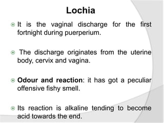 Lochia
 It is the vaginal discharge for the first
fortnight during puerperium.
 The discharge originates from the uterine
body, cervix and vagina.
 Odour and reaction: it has got a peculiar
offensive fishy smell.
 Its reaction is alkaline tending to become
acid towards the end.
 