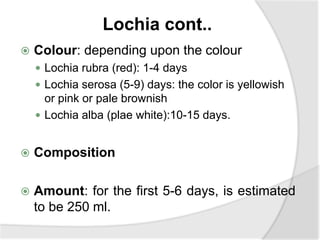 Lochia cont..
 Colour: depending upon the colour
 Lochia rubra (red): 1-4 days
 Lochia serosa (5-9) days: the color is yellowish
or pink or pale brownish
 Lochia alba (plae white):10-15 days.
 Composition
 Amount: for the first 5-6 days, is estimated
to be 250 ml.
 