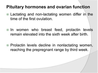 Pituitary hormones and ovarian function
 Lactating and non-lactating women differ in the
time of the first ovulation.
 In women who breast feed, prolactin levels
remain elevated into the sixth week after birth.
 Prolactin levels decline in nonlactating women,
reaching the prepregnant range by third week.
 