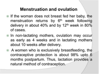 Menstruation and ovulation
 If the woman does not breast fed her baby, the
menstruation returns by 6th week following
delivery in about 40% and by 12th week in 80%
of cases.
 In non-lactating mothers, ovulation may occur
as early as 4 weeks and in lactating mothers
about 10 weeks after delivery.
 A women who is exclusively breastfeeding, the
contraceptive protection is about 98% upto 6
months postpartum. Thus, lactation provides a
natural method of contraception.
 