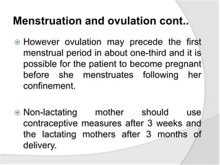 Menstruation and ovulation cont..
 However ovulation may precede the first
menstrual period in about one-third and it is
possible for the patient to become pregnant
before she menstruates following her
confinement.
 Non-lactating mother should use
contraceptive measures after 3 weeks and
the lactating mothers after 3 months of
delivery.
 