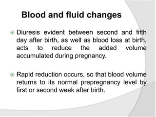 Blood and fluid changes
 Diuresis evident between second and fifth
day after birth, as well as blood loss at birth,
acts to reduce the added volume
accumulated during pregnancy.
 Rapid reduction occurs, so that blood volume
returns to its normal prepregnancy level by
first or second week after birth.
 