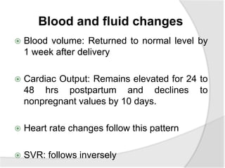 Blood and fluid changes
 Blood volume: Returned to normal level by
1 week after delivery
 Cardiac Output: Remains elevated for 24 to
48 hrs postpartum and declines to
nonpregnant values by 10 days.
 Heart rate changes follow this pattern
 SVR: follows inversely
 