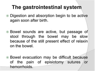 The gastrointestinal system
 Digestion and absorption begin to be active
again soon after birth.
 Bowel sounds are active, but passage of
stool through the bowel may be slow
because of the still present effect of relaxin
on the bowel.
 Bowel evacuation may be difficult because
of the pain of episiotomy sutures or
hemorrhoids.
 
