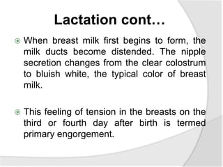 Lactation cont…
 When breast milk first begins to form, the
milk ducts become distended. The nipple
secretion changes from the clear colostrum
to bluish white, the typical color of breast
milk.
 This feeling of tension in the breasts on the
third or fourth day after birth is termed
primary engorgement.
 