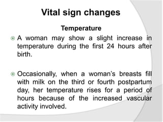 Vital sign changes
Temperature
 A woman may show a slight increase in
temperature during the first 24 hours after
birth.
 Occasionally, when a woman’s breasts fill
with milk on the third or fourth postpartum
day, her temperature rises for a period of
hours because of the increased vascular
activity involved.
 