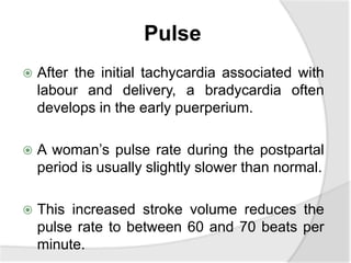 Pulse
 After the initial tachycardia associated with
labour and delivery, a bradycardia often
develops in the early puerperium.
 A woman’s pulse rate during the postpartal
period is usually slightly slower than normal.
 This increased stroke volume reduces the
pulse rate to between 60 and 70 beats per
minute.
 