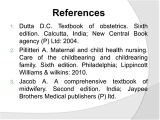 References
1. Dutta D.C. Textbook of obstetrics. Sixth
edition. Calcutta, India; New Central Book
agency (P) Ltd: 2004.
2. Pillitteri A. Maternal and child health nursing.
Care of the childbearing and childrearing
family. Sixth edition. Philadelphia; Lippincott
Williams & wilkins: 2010.
3. Jacob A. A comprehensive textbook of
midwifery. Second edition. India; Jaypee
Brothers Medical publishers (P) ltd.
 
